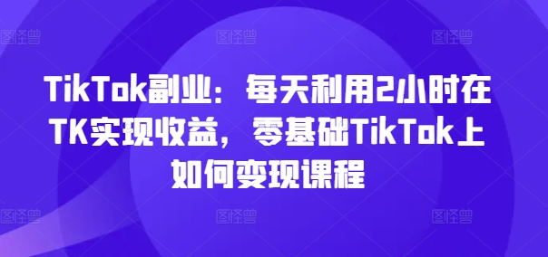 TikTok副业：每天利用2小时在TK实现收益，零基础TikTok上如何变现课程-云创网