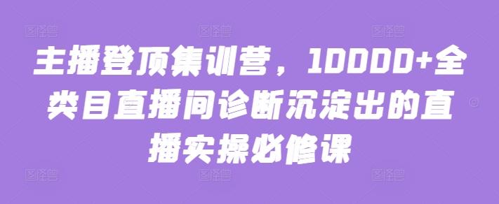 主播登顶集训营，10000+全类目直播间诊断沉淀出的直播实操必修课-云创网